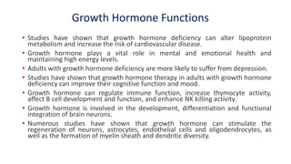 Growth Hormone Functions
• Studies have shown that growth hormone deficiency can alter lipoprotein
metabolism and increase the risk of cardiovascular disease.
• Growth hormone plays a vital role in mental and emotional health and
maintaining high energy levels.
• Adults with growth hormone deficiency are more likely to suffer from depression.
• Studies have shown that growth hormone therapy in adults with growth hormone
deficiency can improve their cognitive function and mood.
• Growth hormone can regulate immune function, increase thymocyte activity,
affect B cell development and function, and enhance NK killing activity.
• Growth hormone is involved in the development, differentiation and functional
integration of brain neurons.
• Numerous studies have shown that growth hormone can stimulate the
regeneration of neurons, astrocytes, endothelial cells and oligodendrocytes, as
well as the formation of myelin sheath and dendritic diversity.
 