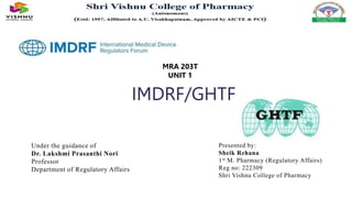 IMDRF/GHTF
MRA 203T
UNIT 1
Under the guidance of
Dr. Lakshmi Prasanthi Nori
Professor
Department of Regulatory Affairs
Presented by:
Sheik Rehana
1st M. Pharmacy (Regulatory Affairs)
Reg no: 222309
Shri Vishnu College of Pharmacy
 