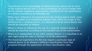 • Classification of an assemblage of medical devices where one or more
of the medical devices that is in the assemblage has yet to comply with
all the relevant regulatory requirements, should be for the combination
as a whole according to its intended use.
• While most software is incorporated into the medical device itself, some
is not. Provided such standalone software falls within the scope of the
definition for a ‘medical device’, it is deemed to be an active device and
should be classified as follows:
• Where it drives or influences the use of a separate medical device, it
should be classified according to the intended use of the combination.
• Where it is independent of any other medical device, it is classified in its
own right using the rules in Section 7.0 of this document.
• The historical experience of a RA may require a particular type of
medical device to be allotted a different classification from that
assigned through the application of these classification rules.
 