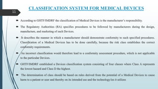 CLASSIFICATION SYSTEM FOR MEDICAL DEVICES
 According to GHTF/IMDRF the classification of Medical Devices is the manufacturer’s responsibility.
 The Regulatory Authorities (RA) specifies procedures to be followed by manufacturers during the design,
manufacture, and marketing of each Devices.
 It describes the manner in which a manufacturer should demonstrate conformity to such specified procedures.
Classification of a Medical Devices has to be done carefully, because the risk class establishes the correct
conformity requirements.
 An incorrect classification would therefore lead to a conformity assessment procedure, which is not applicable
to the particular Devices.
 GHTF/IMDRF established a Devices classification system consisting of four classes where Class A represents
the lowest hazard and Class D the highest.
 The determination of class should be based on rules derived from the potential of a Medical Devices to cause
harm to a patient or user and thereby on its intended use and the technology/ies it utilizes
11
 
