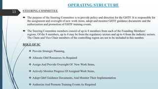 OPERATING STRUCTURE
STEERING COMMITTEE
 The purpose of the Steering Committee is to provide policy and direction for the GHTF. It is responsible for
the assignment and oversight of new work items, adopt and monitor GHTF guidance documents and the
authorization and promotion of GHTF training events.
 The Steering Committee members consist of up to 8 members from each of the Founding Members’
regions. Of the 8 members, up to 4 may be from the regulatory sectors and up to 4 from the industry sectors.
The Chain and Vice Chair members of the controlling region are not to be included in this number.
ROLE OF SC
 Provide Strategic Planning,
 Allocate Ghtf Resources As Required
 Assign And Provide Oversight Of New Work Items,
 Actively Monitor Progress Of Assigned Work Items,
 Adopt Ghtf Guidance Documents, And Monitor Their Implementation
 Authorize And Promote Training Events As Required
13
 