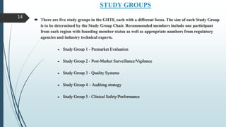 STUDY GROUPS
 There are five study groups in the GHTF, each with a different focus. The size of each Study Group
is to be determined by the Study Group Chair. Recommended members include one participant
from each region with founding member status as well as appropriate numbers from regulatory
agencies and industry technical experts.
 Study Group 1 - Premarket Evaluation
 Study Group 2 - Post-Market Surveillance/Vigilance
 Study Group 3 - Quality Systems
 Study Group 4 – Auditing strategy
 Study Group 5 - Clinical Safety/Performance
14
 
