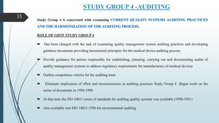 STUDY GROUP 4 -AUDITING
Study Group 4 is concerned with examining CURRENT QUALITY SYSTEMS AUDITING PRACTICES
AND THE HARMONIZATION OF THE AUDITING PROCESS.
ROLE OF GHTF STUDY GROUP 4
 Has been charged with the task of examining quality management system auditing practices and developing
guidance documents providing harmonized principles for the medical device auditing process
 Provide guidance for parties responsible for establishing, planning, carrying out and documenting audits of
quality management systems to address regulatory requirements for manufacturers of medical devices
 Outline competence criteria for the auditing team
 Eliminate duplication of effort and inconsistencies in auditing practices Study Group 4 Began work on the
series of documents in 1994-1996
 At that time the ISO 10011 series of standards for auditing quality systems was available (1990-1991)
 Also available was ISO 14011:1996 for environmental auditing
15
 