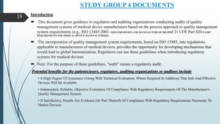 STUDY GROUP 4 DOCUMENTS
Introduction
 This document gives guidance to regulators and auditing organizations conducting audits of quality
management systems of medical device manufacturers based on the process approach to quality management
system requirements (e.g., ISO 13485:2003 -QMS FOR DESIGN AND MANUFACTURE OF MD and 21 CFR Part 820-CGMP
REQUIREMENTS FOR MEDICAL DEVICE MANUFACTURERS).
 The incorporation of quality management system requirements, based on ISO 13485, into regulations
applicable to manufacturers of medical devices, provides the opportunity for developing mechanisms that
would lead to global harmonization. Regulators can use these guidelines when introducing regulatory
systems for medical devices
 Note: For the purpose of these guidelines, “audit” means a regulatory audit.
Potential benefits for the patients/users, regulators, auditing organizations or auditees include
• A High Degree Of Assurance (Along With Technical Evaluation, Where Required In Addition) That Safe And Effective
Devices Will Be Available
• Independent, Reliable, Objective Evaluation Of Compliance With Regulatory Requirements Of The Manufacturer's
Quality Management System
• If Satisfactory, Results Are Evidence (Or Part Thereof) Of Compliance With Regulatory Requirements Necessary To
Market Devices
19
 