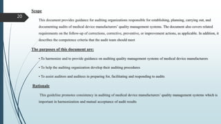 Scope
This document provides guidance for auditing organizations responsible for establishing, planning, carrying out, and
documenting audits of medical device manufacturers’ quality management systems. The document also covers related
requirements on the follow-up of corrections, corrective, preventive, or improvement actions, as applicable. In addition, it
describes the competence criteria that the audit team should meet
The purposes of this document are:
• To harmonize and to provide guidance on auditing quality management systems of medical device manufacturers
• To help the auditing organization develop their auditing procedures
• To assist auditors and auditees in preparing for, facilitating and responding to audits
Rationale
This guideline promotes consistency in auditing of medical device manufacturers’ quality management systems which is
important in harmonization and mutual acceptance of audit results
20
 