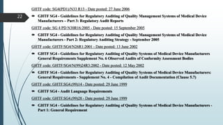 GHTF code: SG4(PD1)/N33 R13 - Date posted: 27 June 2006
 GHTF SG4 - Guidelines for Regulatory Auditing of Quality Management Systems of Medical Device
Manufacturers – Part 3: Regulatory Audit Reports
GHTF code: SG 4 PD N30R16:2005 - Date posted: 15 September 2005
 GHTF SG4 - Guidelines for Regulatory Auditing of Quality Management Systems of Medical Device
Manufacturers - Part 2: Regulatory Auditing Strategy - September 2005
GHTF code: GHTF/SG4/N26R1:2001 - Date posted: 13 June 2002
 GHTF SG4 - Guidelines for Regulatory Auditing of Quality Systems of Medical Device Manufacturers
General Requirements Supplement No. 6 Observed Audits of Conformity Assessment Bodies
GHTF code: GHTF/SG4/N(99)24R3:2002 - Date posted: 12 May 2002
 GHTF SG4 - Guidelines for Regulatory Auditing of Quality Systems of Medical Device Manufacturers:
General Requirements - Supplement No. 4 - Compilation of Audit Documentation (Clause 5.7)
GHTF code: GHTF.SG4.(99)14 - Date posted: 29 June 1999
 GHTF SG4 - Audit Language Requirements
GHTF code: GHTF.SG4.(99)28 - Date posted: 29 June 1999
 GHTF SG4 - Guidelines for Regulatory Auditing of Quality Systems of Medical Device Manufacturers -
Part 1: General Requirement
22
 