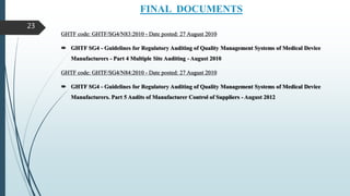 FINAL DOCUMENTS
GHTF code: GHTF/SG4/N83:2010 - Date posted: 27 August 2010
 GHTF SG4 - Guidelines for Regulatory Auditing of Quality Management Systems of Medical Device
Manufacturers - Part 4 Multiple Site Auditing - August 2010
GHTF code: GHTF/SG4/N84:2010 - Date posted: 27 August 2010
 GHTF SG4 - Guidelines for Regulatory Auditing of Quality Management Systems of Medical Device
Manufacturers. Part 5 Audits of Manufacturer Control of Suppliers - August 2012
23
 