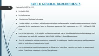 PART 1: GENERAL REQUIREMENTS
Endorsed by GHTF in 1999
 Revised in 2008
 Revised structure
 Elimination of duplicate information
 Provide guidance to regulators and auditing organizations conducting audits of quality management systems (QMS)
of medical device manufacturers based on the process approach to QMS requirements (e.g., ISO 13485 and 21 CFR
820)
 Provide the opportunity for developing mechanisms that would lead to global harmonization by incorporating QMS
requirements into applicable regulations SG4/N28R4: 2008 Part 1 General Requirements
 Provide guidance for auditing organizations responsible for establishing, planning, carrying out, and documenting
audits of medical device manufacturers’ QMS
 Provide guidance on related requirements on the follow-up of corrections, corrective, preventive, or improvement
actions Describe the competence criteria of the audit team
24
 