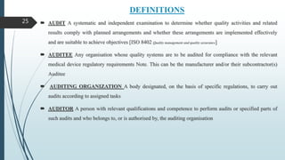 DEFINITIONS
 AUDIT A systematic and independent examination to determine whether quality activities and related
results comply with planned arrangements and whether these arrangements are implemented effectively
and are suitable to achieve objectives [ISO 8402 Quality management and quality assurance]
 AUDITEE Any organisation whose quality systems are to be audited for compliance with the relevant
medical device regulatory requirements Note. This can be the manufacturer and/or their subcontractor(s)
Auditee
 AUDITING ORGANIZATION A body designated, on the basis of specific regulations, to carry out
audits according to assigned tasks
 AUDITOR A person with relevant qualifications and competence to perform audits or specified parts of
such audits and who belongs to, or is authorised by, the auditing organisation
25
 