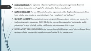  MANUFACTURER The legal entity subject by regulation to quality system requirements In several
international standards the term 'supplier' is substituted for the term 'manufacturer'
 NONCONFORMITY The non-fulfilment of specified requirements within the planned arrangements. Other
terms with the same meaning as nonconformity are “non - compliance” and “deficiency”
 QUALITY SYSTEM The organisational structure, responsibilities, procedures, processes and resources for
implementing quality management [ISO 8402]. For the purpose of these guidelines 'implementing quality
management' is taken to include both the establishment and maintenance of the system
 REGULATORY REQUIREMENTS For the purpose of these Guidelines any part of a law, ordinance, decree
or other regulation which applies to quality systems of medical device manufacturers
26
 