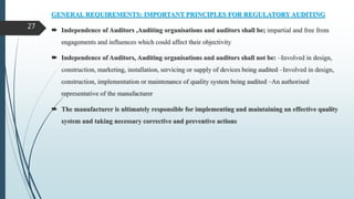 GENERAL REQUIREMENTS: IMPORTANT PRINCIPLES FOR REGULATORY AUDITING
 Independence of Auditors ,Auditing organisations and auditors shall be; impartial and free from
engagements and influences which could affect their objectivity
 Independence of Auditors, Auditing organisations and auditors shall not be: –Involved in design,
construction, marketing, installation, servicing or supply of devices being audited –Involved in design,
construction, implementation or maintenance of quality system being audited –An authorised
representative of the manufacturer
 The manufacturer is ultimately responsible for implementing and maintaining an effective quality
system and taking necessary corrective and preventive actions
27
 
