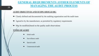 GENERAL REQUIREMENTS :OTHER ELEMENTS OF
MANAGING THE AUDIT PROCESS
AUDIT OBJECTIVES AND SCOPE SHOULD BE:
 Clearly defined and documented by the auditing organisation and the audit team
 Agreed to by the manufacturer, as permitted by regulatory requirements
 May be modified,based on the quality audit observations
TYPES OF AUDIT
 Initial audit
 Surveillance audit
 Special audit
 Unannounced audit
28
 