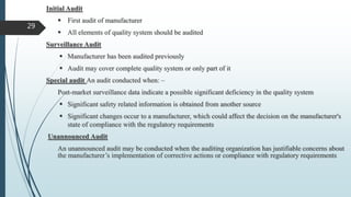 Initial Audit
 First audit of manufacturer
 All elements of quality system should be audited
Surveillance Audit
 Manufacturer has been audited previously
 Audit may cover complete quality system or only part of it
Special audit An audit conducted when: –
Post-market surveillance data indicate a possible significant deficiency in the quality system
 Significant safety related information is obtained from another source
 Significant changes occur to a manufacturer, which could affect the decision on the manufacturer's
state of compliance with the regulatory requirements
Unannounced Audit
An unannounced audit may be conducted when the auditing organization has justifiable concerns about
the manufacturer’s implementation of corrective actions or compliance with regulatory requirements
29
 