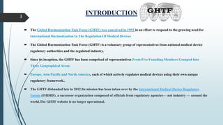INTRODUCTION
 The Global Harmonization Task Force (GHTF) was conceived in 1992 in an effort to respond to the growing need for
International Harmonization In The Regulation Of Medical Devices
 The Global Harmonization Task Force (GHTF) is a voluntary group of representatives from national medical device
regulatory authorities and the regulated industry.
 Since its inception, the GHTF has been comprised of representatives From Five Founding Members Grouped Into
Three Geographical Areas:
 Europe, Asia-Pacific and North America, each of which actively regulates medical devices using their own unique
regulatory framework..
 The GHTF disbanded late in 2012.Its mission has been taken over by the International Medical Device Regulators
Forum (IMDRF), a successor organization composed of officials from regulatory agencies— not industry — around the
world.The GHTF website is no longer operational.
3
 