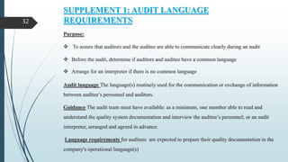 SUPPLEMENT 1: AUDIT LANGUAGE
REQUIREMENTS
Purpose:
 To assure that auditors and the auditee are able to communicate clearly during an audit
 Before the audit, determine if auditors and auditee have a common language
 Arrange for an interpreter if there is no common language
Audit language The language(s) routinely used for the communication or exchange of information
between auditee’s personnel and auditors.
Guidance The audit team must have available: as a minimum, one member able to read and
understand the quality system documentation and interview the auditee’s personnel; or an audit
interpreter, arranged and agreed in advance.
Language requirements for auditees are expected to prepare their quality documentation in the
company's operational language(s)
32
 