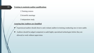 Training to maintain auditor qualifications
1.Training courses
2.Scientific meetings
3 Independent study
Assuring that Auditors are Qualified
 Experienced auditor should observe and evaluate auditor-in-training conducting one or more audits
 Auditors should be judged competent to audit highly specialised technologies before they are
allowed to work without supervision
34
 