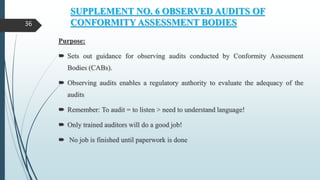 SUPPLEMENT NO. 6 OBSERVED AUDITS OF
CONFORMITY ASSESSMENT BODIES
Purpose:
 Sets out guidance for observing audits conducted by Conformity Assessment
Bodies (CABs).
 Observing audits enables a regulatory authority to evaluate the adequacy of the
audits
 Remember: To audit = to listen > need to understand language!
 Only trained auditors will do a good job!
 No job is finished until paperwork is done
36
 