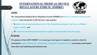 INTERNATIONAL MEDICAL DEVICE
REGULAOTRS FORUM (IMDRF)
4
IMDRF
The International Medical Device Regulators Forum (IMDRF) is a forum of voluntary medical device
regulators from around the world who have come together
• To build on the strong foundational work of the Global Harmonization Task Force on Medical
Devices (GHTF), and
• To accelerate international medical device regulatory harmonization and convergence
PURPOSE
The purpose of the GHTF/IMDRF is to encourage convergence in regulatory practices related to
ensuring the safety, effectiveness / performance and quality of medical devices, promoting technological
innovation and facilitating international trade
 