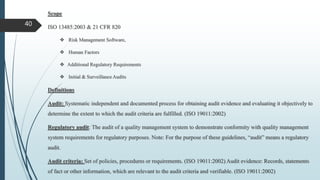 Scope
ISO 13485:2003 & 21 CFR 820
 Risk Management Software,
 Human Factors
 Additional Regulatory Requirements
 Initial & Surveillance Audits
Definitions
Audit: Systematic independent and documented process for obtaining audit evidence and evaluating it objectively to
determine the extent to which the audit criteria are fulfilled. (ISO 19011:2002)
Regulatory audit: The audit of a quality management system to demonstrate conformity with quality management
system requirements for regulatory purposes. Note: For the purpose of these guidelines, “audit” means a regulatory
audit.
Audit criteria: Set of policies, procedures or requirements. (ISO 19011:2002) Audit evidence: Records, statements
of fact or other information, which are relevant to the audit criteria and verifiable. (ISO 19011:2002)
40
 