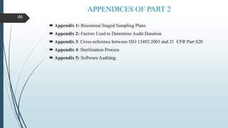 APPENDICES OF PART 2
 Appendix 1: Binominal Staged Sampling Plans
 Appendix 2: Factors Used to Determine Audit Duration
 Appendix 3: Cross-reference between ISO 13485:2003 and 21 CFR Part 820
 Appendix 4: Sterilization Process
 Appendix 5: Software Auditing
46
 