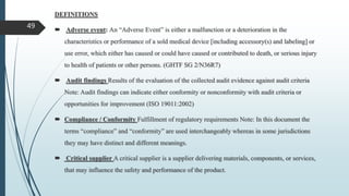 DEFINITIONS
 Adverse event: An “Adverse Event” is either a malfunction or a deterioration in the
characteristics or performance of a sold medical device [including accessory(s) and labeling] or
use error, which either has caused or could have caused or contributed to death, or serious injury
to health of patients or other persons. (GHTF SG 2/N36R7)
 Audit findings Results of the evaluation of the collected audit evidence against audit criteria
Note: Audit findings can indicate either conformity or nonconformity with audit criteria or
opportunities for improvement (ISO 19011:2002)
 Compliance / Conformity Fulfillment of regulatory requirements Note: In this document the
terms “compliance” and “conformity” are used interchangeably whereas in some jurisdictions
they may have distinct and different meanings.
 Critical supplier A critical supplier is a supplier delivering materials, components, or services,
that may influence the safety and performance of the product.
49
 