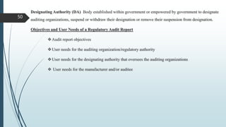 50
Designating Authority (DA) Body established within government or empowered by government to designate
auditing organizations, suspend or withdraw their designation or remove their suspension from designation.
Objectives and User Needs of a Regulatory Audit Report
Audit report objectives
User needs for the auditing organization/regulatory authority
User needs for the designating authority that oversees the auditing organizations
 User needs for the manufacturer and/or auditee
 