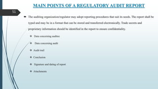 MAIN POINTS OF A REGULATORY AUDIT REPORT
 The auditing organization/regulator may adopt reporting procedures that suit its needs. The report shall be
typed and may be in a format that can be stored and transferred electronically. Trade secrets and
proprietary information should be identified in the report to ensure confidentiality.
 Data concerning auditee
 Data concerning audit
 Audit trail
 Conclusion
 Signature and dating of report
 Attachments
51
 