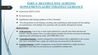 PART 4: MULTIPLE SITE AUDITING
SUPPLEMENTS AUDIT STRATEGY GUIDANCE
 Endorsed by GHTF in 2010
 Revised structure
 Supplements audit strategy guidance in Part 2 document
 Provides guidance on developing, executing, and completing an audit program for the auditing
of a manufacturer with multiple sites operating with one Quality Management System
DEFINITIONS
 Audit program A set of one or more audits planned for a specific time frame and directed
towards a specific purpose Note: An audit program includes all activities necessary for planning,
organizing and conducting the audits. (ISO 9000:2005 3.9.2)
 Centralized function A quality management system function that is applicable to one or more
sites, but is controlled from a single site (which may not necessarily be the lead site)
 Common function A quality management system function defined by a single site that is
applicable to more than one site and may be controlled by multiple sites
53
 