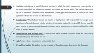  Lead site A site having an identified central function, by which the quality management system applied to
the sites is established and subject to continuous surveillance and internal audits. The lead site can require
any site to implement corrective actions when needed. Where applicable this should be set out in the formal
agreement between the lead site and the other sites.
 Manufacturer “Manufacturer” means any natural or legal person with responsibility for design and/or
manufacture of a medical device with the intention of making the medical device available for use, under his
name; whether or not such a medical device is designed and/or manufactured by that person himself or on his
behalf by another person(s).
 Manufacturer with multiple sites A manufacturer which conducts activities under the same quality
management system at more than one site
 Site A place where a manufacturer conducts activities
 Overall lead auditor The auditor who has oversight of the audit program described in this document
54
 