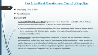 Part 5: Audits of Manufacturer Control of Suppliers
 Endorsed by GHTF in 2010
 Revised structure
DEFINITIONS
Supplier (ISO 9000:2005, Clause 3.3.6) Organization or person that provides a product EXAMPLE: Producer,
distributor, retailer or vendor of a product, or provider of a service or information.
 This document addresses suppliers outside of the QMS of the manufacturer. IN the context of auditing medical
device manufacturers, this definition applies regardless of the legal or financial relationship between the
manufacturer and the supplier.
Critical supplier A supplier delivering materials, components, or services, that may influence the safety and
performance of the product. Note: In the context of audit of medical device manufacturers, a critical supplier is a
supplier of a product or service, the failure of which to meet specified requirements could cause unreasonable risk to
the patient, clinician or others, or could cause a significant degradation in performance. This can include suppliers of
services which are needed for compliance with QMS or regulatory requirements.
59
 