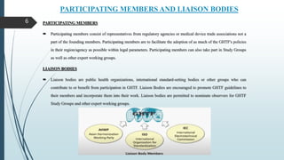 PARTICIPATING MEMBERS AND LIAISON BODIES
6 PARTICIPATING MEMBERS
 Participating members consist of representatives from regulatory agencies or medical device trade associations not a
part of the founding members. Participating members are to facilitate the adoption of as much of the GHTF's policies
in their region/agency as possible within legal parameters. Participating members can also take part in Study Groups
as well as other expert working groups.
LIAISON BODIES
 Liaison bodies are public health organizations, international standard-setting bodies or other groups who can
contribute to or benefit from participation in GHTF. Liaison Bodies are encouraged to promote GHTF guidelines to
their members and incorporate them into their work. Liaison bodies are permitted to nominate observers for GHTF
Study Groups and other expert working groups.
 