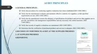 AUDIT PRINCIPLES
1.GENERAL PRINCIPLES
 Verify that procedures for conducting supplier evaluations have been established.(ISO 13485:2003:)
 Verify that the manufacturer evaluates and maintains effective controls over suppliers, so that specified
requirements are met. (ISO 13485:2003:)
 Verify that the manufacturer assures the adequacy of specifications for products and services that suppliers are to
provide, and defines risk management responsibilities and any necessary risk control measures. (ISO
13485:2003:)
 Verify that records of supplier evaluations are maintained. (ISO 13485:2003:)
 Determine that the verification of purchased products and services is adequate. (ISO 13485:2003:)
2.DECISION ON WHETHER TO AUDIT AT THE SUPPLIER PREMISES
3. AT SUPPLIER PREMISES
4.REPORTING
60
 