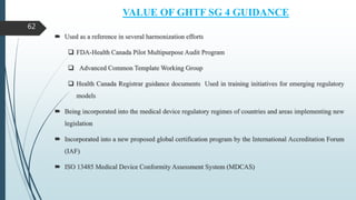 VALUE OF GHTF SG 4 GUIDANCE
 Used as a reference in several harmonization efforts
 FDA-Health Canada Pilot Multipurpose Audit Program
 Advanced Common Template Working Group
 Health Canada Registrar guidance documents Used in training initiatives for emerging regulatory
models
 Being incorporated into the medical device regulatory regimes of countries and areas implementing new
legislation
 Incorporated into a new proposed global certification program by the International Accreditation Forum
(IAF)
 ISO 13485 Medical Device Conformity Assessment System (MDCAS)
62
 