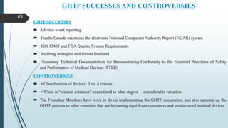 GHTF SUCCESSES AND CONTROVERSIES
GHTF SUCCESSES
 Adverse event reporting
 Health Canada maintains the electronic National Competent Authority Report (NCAR) system
 ISO 13485 and FDA Quality System Requirements
 Auditing strategies and format finalized
 Summary Technical Documentation for Demonstrating Conformity to the Essential Principles of Safety
and Performance of Medical Devices (STED)
CONTROVERSIES
 • Classification of devices: 3 vs. 4 classes
 • When is “clinical evidence” needed and to what degree – considerable variation
 The Founding Members have work to do on implementing the GHTF documents, and also opening up the
GHTF process to other countries that are becoming significant consumers and producers of medical devices
63
 