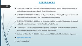 REFERENCES
 GHTF/SG4/N28R4:2008 Guidelines for Regulatory Auditing of Quality Management Systems of
Medical Device Manufacturers - Part 1: General Requirements
 GHTF/SG4/N30R20:2006 Guidelines for Regulatory Auditing of Quality Management Systems of
Medical Device Manufacturers – Part 2: Regulatory Auditing Strategy
 GHTF/SG4/N33R16:2007 Guidelines for Regulatory Auditing of Quality Management Systems of
Medical Device Manufacturers – Part 3: Regulatory Audit Reports
 GHTF/SG4/N83 R6:2010 Guidelines for Regulatory Auditing of Quality Management Systems of
Medical Device Manufacturers – Part 4: Multiple Site Auditing
 Santiago de Chile, May 9 – 12, 2006 1 Latin America APEC Funded Medical Device Regulatory
 https://www.imdrf.org/
 http://www.ghtf.org/
66
 