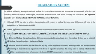 REGULATORY SYSTEM
To achieve uniformity among the national medical device regulatory systems and increase the access to safe, effective, and
clinically beneficial medical technologies, the Global Harmonization Task Force (GHTF) was conceived. All regulated
countries have clearly defined MEDICAL DEVICES, as has the GHTF.
 Although GHTF has tried to achieve harmonization with respect to medical devices, some differences still exist in the
national laws of the countries of GHTF.
 Further, regulated countries have classified medical devices on the basis of their associated risk.
 In the INDIAN REGULATORY SYSTEM, MEDICAL DEVICES ARE STILL CONSIDERED AS DRUGS.
 In 2006, the Medical Device Regulation Bill was recommended to consolidate laws for medical devices and to establish
the Medical Device Regulatory Authority of India.
 In addition, medical devices are not classified by any Indian regulatory authority. Although India has moved towards
harmonizing its medical device regulations with those of regulated countries, this study aims to identify whether India
should have a vigilance system in harmony with those of GHTF or develop its own system for medical devices.
7
 