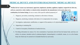 MEDICAL DEVICE AND INVITRO DIAGNOSTIC MEDICAL DEVICE
‘Medical device’ means any instrument, apparatus, implement, machine, appliance, implant, reagent for in vitro use,
software, material or other similar or related article, intended by the manufacturer to be used, alone or in
combination, for human beings, for one or more of the specific medical purpose(s) of
1. Diagnosis, prevention, monitoring, treatment or alleviation of disease,
2. Diagnosis, monitoring, treatment, alleviation of or compensation for an injury,
3. Investigation, replacement, modification, or support of the anatomy or of a physiological process,
4. Supporting or sustaining life,
5. Control of conception, Disinfection of medical devices,
6. Providing information by means of in vitro examination of specimens derived from the human body; and does not
achieve its primary intended action by pharmacological, immunological or metabolic means, in or on the human
body, but which may be assisted in its intended function by such means.
8
 