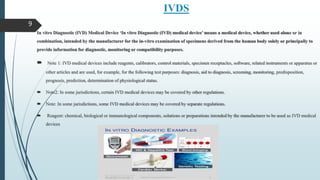IVDS
In vitro Diagnostic (IVD) Medical Device ‘In vitro Diagnostic (IVD) medical device’ means a medical device, whether used alone or in
combination, intended by the manufacturer for the in-vitro examination of specimens derived from the human body solely or principally to
provide information for diagnostic, monitoring or compatibility purposes.
 Note 1: IVD medical devices include reagents, calibrators, control materials, specimen receptacles, software, related instruments or apparatus or
other articles and are used, for example, for the following test purposes: diagnosis, aid to diagnosis, screening, monitoring, predisposition,
prognosis, prediction, determination of physiological status.
 Note2: In some jurisdictions, certain IVD medical devices may be covered by other regulations.
 Note: In some jurisdictions, some IVD medical devices may be covered by separate regulations.
 Reagent: chemical, biological or immunological components, solutions or preparations intended by the manufacturer to be used as IVD medical
devices
9
 