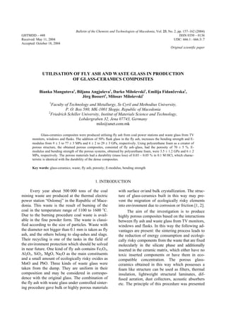 Bulletin of the Chemists and Technologists of Macedonia, Vol. 23, No. 2, pp. 157–162 (2004)
GHTMDD – 448 ISSN 0350 – 0136
Received: May 11, 2004 UDC: 666.1 : 666.3/.7
Accepted: October 18, 2004
Original scientific paper
UTILISATION OF FLY ASH AND WASTE GLASS IN PRODUCTION
OF GLASS-CERAMICS COMPOSITES
Bianka Mangutova1
, Biljana Angjuševa1
, Darko Miloševski1
, Emilija Fidan~evska1
,
Jörg Bossert2
, Milosav Miloševski1
1
Faculty of Technology and Metallurgy, Ss Cyril and Methodius University,
P. O. Box 580, MK-1001 Skopje, Republic of Macedonia
2
Friedrich Schiller University, Institut of Materials Science and Technology,
Lobdergraben 32, Jena 07743, Germany
milo@unet.com.mk
Glass-ceramics composites were produced utilising fly ash from coal power stations and waste glass from TV
monitors, windows and flasks. The addition of 50% flask glass in the fly ash, increases the bending strength and E-
modulus from 9 ± 3 to 77 ± 3 MPa and 6 ± 2 to 29 ± 3 GPa, respectively. Using polyurethane foam as a creator of
porous structure, the obtained porous composites, consisted of fly ash–glass, had the porosity of 70 ± 5 %. E-
modulus and bending strength of the porous systems, obtained by polyurethane foam, were 3.5 ± 1.2 GPa and 6 ± 2
MPa, respectively. The porous materials had a durability (mass loss) of 0.03 – 0.05 % in 0.1 M HCl, which charac-
teristic is identical with the durability of the dense composites.
Key words: glass-ceramics; waste; fly ash; porosity; E-modulus, bending strength
1. INTRODUCTION
Every year about 500 000 tons of the coal
mining waste are produced at the thermal electric
power station “Oslomej” in the Republic of Mace-
donia. This waste is the result of burning of the
coal in the temperature range of 1100 to 1600 o
C.
Due to the burning procedure coal waste is avail-
able in the fine powder form. The waste is classi-
fied according to the size of particles. Waste with
the diameter not bigger than 0.1 mm is taken as fly
ash, and the others belong to slag-ashes and slags.
Their recycling is one of the tasks in the field of
the environment protection which should be solved
in near future. One kind of fly ash contains Fe2O3,
Al2O3, SiO2, MgO, Na2O as the main constituents
and a small amount of ecologically risky oxides as
MnO and PbO. Three kinds of waste glass were
taken from the dump. They are uniform in their
composition and may be considered in correspo-
dence with the original glass. The combination of
the fly ash with waste glass under controlled sinter-
ing procedure gave bulk or highly porous materials
with surface or/and bulk crystallization. The struc-
ture of glass-ceramics built in this way may pre-
vent the migration of ecologically risky elements
into environment due to corrosion or friction [1, 2].
The aim of the investigation is to produce
highly porous composites based on the interactions
between fly ash and waste glass from TV monitors,
windows and flasks. In this way the following ad-
vantages are present: the sintering process leads to
the reduction of energy consumption and ecologi-
cally risky components from the waste that are fixed
molecularly in the silicate phase and additionally
inserted in the ceramic matrix, which either have no
toxic inserted components or have them in eco-
compatible concentration. The porous glass-
ceramics obtained in this way which possesses a
foam like structure can be used as filters, thermal
insulation, lightweight structural laminates, dif-
fused aeration, dust collectors, acoustic absorbers
etc. The principle of this procedure was presented
 