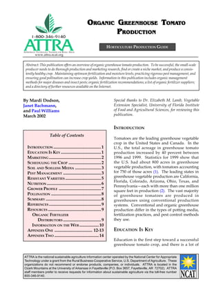 ORGANIC GREENHOUSE TOMATO
                                                       RGANIC             OMATO
                                                              PRODUCTION
                                                                    HORTICULTURE PRODUCTION GUIDE
APPROPRIATE TECHNOLOGY TRANSFER   FOR   RURAL AREAS
          www.attra.ncat.org


 Abstract: This publication offers an overview of organic greenhouse tomato production. To be successful, the small-scale
 producer needs to do thorough production and marketing research, find or create a niche market, and produce a consis-
 tently healthy crop. Maintaining optimum fertilization and moisture levels, practicing rigorous pest management, and
 ensuring good pollination can increase crop yields. Information in this publication includes organic management
 methods for major diseases and insect pests; organic fertilization recommendations; a list of organic fertilizer suppliers;
 and a directory of further resources available on the Internet.


By Mardi Dodson,                                                       Special thanks to Dr. Elizabeth M. Lamb, Vegetable
Janet Bachmann,                                                        Extension Specialist, University of Florida Institute
and Paul Williams                                                      of Food and Agricultural Sciences, for reviewing this
March 2002                                                             publication.


                                                                       INTRODUCTION
                        Table of Contents
                                                                       Tomatoes are the leading greenhouse vegetable
                                                                       crop in the United States and Canada. In the
   INTRODUCTION ............................................ 1         U.S., the total acreage in greenhouse tomato
   EDUCATION IS KEY ..................................... 1            production increased by 40 percent between
   MARKETING ................................................ 2        1996 and 1999. Statistics for 1999 show that
   SCHEDULING THE CROP .............................. 2                the U.S. had about 800 acres in greenhouse
   SOIL AND SOILLESS MEDIA ........................ 3                  vegetable production, with tomatoes accounting
   PEST MANAGEMENT ................................... 3               for 750 of those acres (1). The leading states in
   RESISTANT VARIETIES ................................. 5             greenhouse vegetable production are California,
                                                                       Florida, Colorado, Arizona, Ohio, Texas, and
   NUTRITION .................................................. 6
                                                                       Pennsylvania—each with more than one million
   GROWER PROFILE ....................................... 7            square feet in production (2). The vast majority
   POLLINATION .............................................. 8        of greenhouse tomatoes are produced in
   SUMMARY ................................................... 8       greenhouses using conventional production
   REFERENCES ................................................ 9       systems. Conventional and organic greenhouse
   RESOURCES ................................................. 9       production differ in the types of potting media,
     ORGANIC FERTILIZER                                                fertilization practices, and pest control methods
        DISTRIBUTORS ................................... 9             they use.
     INFORMATION ON THE WEB .................. 10
   APPENDIX ONE ................................... 12-13              EDUCATION IS KEY
   APPENDIX TWO ......................................... 14
                                                                       Education is the first step toward a successful
                                                                       greenhouse tomato crop, and there is a lot of


ATTRA is the national sustainable agriculture information center operated by the National Center for Appropriate
Technology under a grant from the Rural Business-Cooperative Service, U.S. Department of Agriculture. These
organizations do not recommend or endorse products, companies, or individuals. ATTRA is located in the
Ozark Mountains at the University of Arkansas in Fayetteville (P.O. Box 3657, Fayetteville, AR 72702). ATTRA
staff members prefer to receive requests for information about sustainable agriculture via the toll-free number
800-346-9140.
 