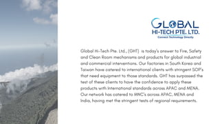 Global Hi-Tech Pte. Ltd., (GHT) is today’s answer to Fire, Safety
and Clean Room mechanisms and products for global industrial
and commercial interventions. Our factories in South Korea and
Taiwan have catered to international clients with stringent SOP’s
that need equipment to those standards. GHT has surpassed the
test of these clients to have the confidence to apply these
products with International standards across APAC and MENA.
Our network has catered to MNC's across APAC, MENA and
India, having met the stringent tests of regional requirements.
 