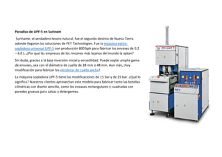 Paradiso de UPF-5 en Surinam
Suriname, el verdadero tesoro natural, fue el segundo destino de Nueva Tierra
adonde llegaron las soluciones de PET Technologies. Fue la máquina estiro-
sopladora universal UPF-5 con producción 800 bph para fabricar los envases de 0.2
– 6.0 L. ¿Por qué las empresas de los rincones más lejanos del mundo la optan?
Sin duda, gracias a la baja inversión inicial y versatilidad. Puede soplar amplia gama
de envases, sea con el diámetro de cuello de 28 mm o 48 mm. Aun más, ¡hay
modificación para fabricar los vitroleros de cuello ancho!
La máquina sopladora UPF-5 tiene las modificaciones de 15 bar y de 25 bar. ¿Qué lo
significa? Nuestros clientes aprovechan este modelo para fabricar tanto las botellas
cilíndricas con diseño sencillo, como los envases rectangulares y cuadradas con
paredes gruesas para salsas y detergentes.
 