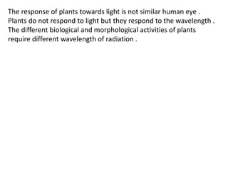 The response of plants towards light is not similar human eye .
Plants do not respond to light but they respond to the wavelength .
The different biological and morphological activities of plants
require different wavelength of radiation .
 