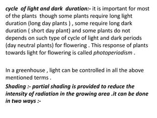 cycle of light and dark duration:- it is important for most
of the plants though some plants require long light
duration (long day plants ) , some require long dark
duration ( short day plant) and some plants do not
depends on such type of cycle of light and dark periods
(day neutral plants) for flowering . This response of plants
towards light for flowering is called photoperiodism .
In a greenhouse , light can be controlled in all the above
mentioned terms .
Shading :- partial shading is provided to reduce the
intensity of radiation in the growing area .it can be done
in two ways :-
 