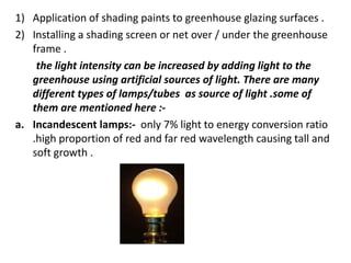 1) Application of shading paints to greenhouse glazing surfaces .
2) Installing a shading screen or net over / under the greenhouse
frame .
the light intensity can be increased by adding light to the
greenhouse using artificial sources of light. There are many
different types of lamps/tubes as source of light .some of
them are mentioned here :-
a. Incandescent lamps:- only 7% light to energy conversion ratio
.high proportion of red and far red wavelength causing tall and
soft growth .
 