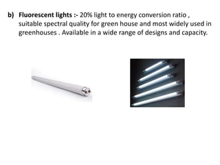 b) Fluorescent lights :- 20% light to energy conversion ratio ,
suitable spectral quality for green house and most widely used in
greenhouses . Available in a wide range of designs and capacity.
 