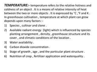 TEMPERATURE:- temperature refers to the relative hotness and
coldness of an object . It is a means of relative intensity of heat
between the two or more objects . It is expressed by °C ,°F and K .
In greenhouse cultivation , temperature at which plant can grow
depends upon many factors :-
1) Species , cultivar and clone .
2) Available radiant energy (light) which is influenced by species
planting arrangement , density , greenhouse structure and its
cover , and climatic conditions of the location .
3) Water availability .
4) Carbon dioxide concentration .
5) Stage of growth , age , and the particular plant structure .
6) Nutrition of crop , fertilizer application and waterquality .
 