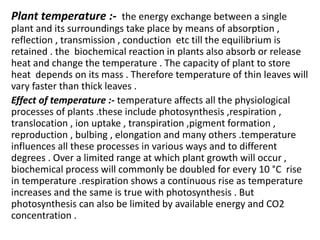 Plant temperature :- the energy exchange between a single
plant and its surroundings take place by means of absorption ,
reflection , transmission , conduction etc till the equilibrium is
retained . the biochemical reaction in plants also absorb or release
heat and change the temperature . The capacity of plant to store
heat depends on its mass . Therefore temperature of thin leaves will
vary faster than thick leaves .
Effect of temperature :- temperature affects all the physiological
processes of plants .these include photosynthesis ,respiration ,
translocation , ion uptake , transpiration ,pigment formation ,
reproduction , bulbing , elongation and many others .temperature
influences all these processes in various ways and to different
degrees . Over a limited range at which plant growth will occur ,
biochemical process will commonly be doubled for every 10 °C rise
in temperature .respiration shows a continuous rise as temperature
increases and the same is true with photosynthesis . But
photosynthesis can also be limited by available energy and CO2
concentration .
 