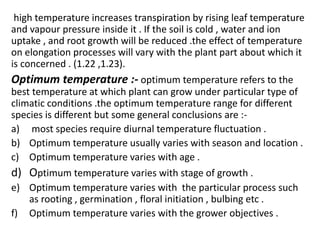 high temperature increases transpiration by rising leaf temperature
and vapour pressure inside it . If the soil is cold , water and ion
uptake , and root growth will be reduced .the effect of temperature
on elongation processes will vary with the plant part about which it
is concerned . (1.22 ,1.23).
Optimum temperature :- optimum temperature refers to the
best temperature at which plant can grow under particular type of
climatic conditions .the optimum temperature range for different
species is different but some general conclusions are :-
a) most species require diurnal temperature fluctuation .
b) Optimum temperature usually varies with season and location .
c) Optimum temperature varies with age .
d) Optimum temperature varies with stage of growth .
e) Optimum temperature varies with the particular process such
as rooting , germination , floral initiation , bulbing etc .
f) Optimum temperature varies with the grower objectives .
 