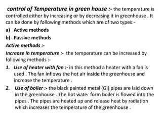 control of Temperature in green house :- the temperature is
controlled either by increasing or by decreasing it in greenhouse . It
can be done by following methods which are of two types:-
a) Active methods
b) Passive methods
Active methods :-
Increase in temperature :- the temperature can be increased by
following methods :-
1. Use of heater with fan :- in this method a heater with a fan is
used . The fan inflows the hot air inside the greenhouse and
increase the temperature .
2. Use of boiler :- the black painted metal (GI) pipes are laid down
in the greenhouse . The hot water form boiler is flowed into the
pipes . The pipes are heated up and release heat by radiation
which increases the temperature of the greenhouse .
 